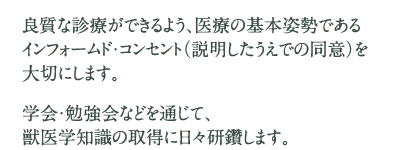 良質な診療ができるよう、医療の基本姿勢であるインフォームド・コンセント（説明したうえでの同意）を大切にします。学会・勉強会などを通じて、獣医学知識の取得に日々研鑽します。