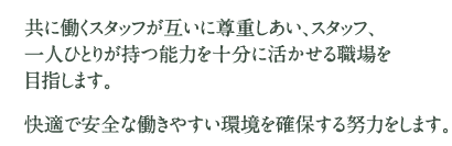 共に働くスタッフが互いに尊重しあい、スタッフ、一人ひとりが持つ能力を十分に活かせる職場を目指します。快適で安全な働きやすい環境を確保する努力をします。